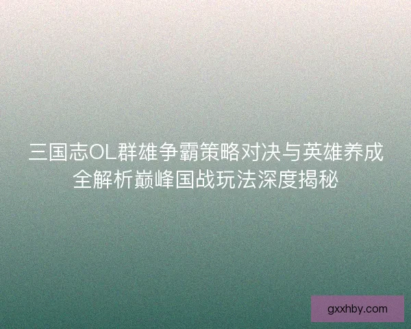 三国志OL群雄争霸策略对决与英雄养成全解析巅峰国战玩法深度揭秘
