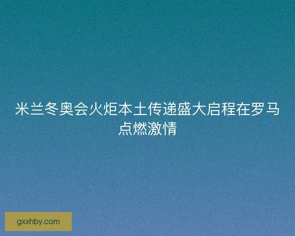 米兰冬奥会火炬本土传递盛大启程在罗马点燃激情