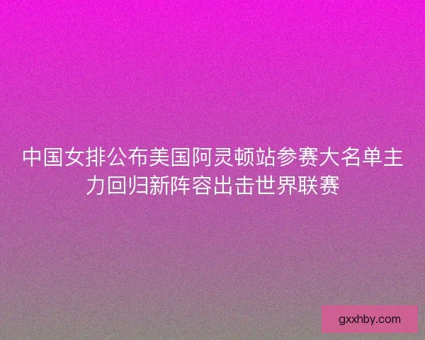 中国女排公布美国阿灵顿站参赛大名单主力回归新阵容出击世界联赛