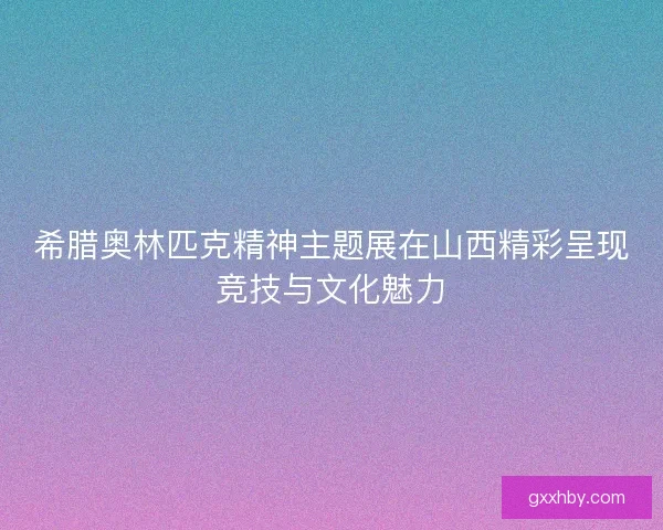 希腊奥林匹克精神主题展在山西精彩呈现竞技与文化魅力