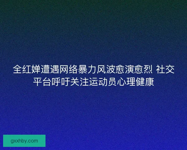 全红婵遭遇网络暴力风波愈演愈烈 社交平台呼吁关注运动员心理健康