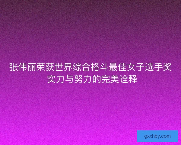 张伟丽荣获世界综合格斗最佳女子选手奖 实力与努力的完美诠释